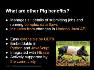 What are other Pig benefits?
● Manages all details of submitting jobs and
  running complex data flows
● Insulates from changes in Hadoop Java API

● Easy extensible by UDFs
● Embeddable in
  Python and JavaScript
● Integrated with HBase
● Actively supported by
  the community
Image from http://www.funpeak.com/funnypics/happy-pig.jpg
 