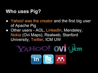 Who uses Pig?
● Yahoo! was the creator and the first big user
  of Apache Pig
● Other users - AOL, LinkedIn, Mendeley,
  Nokia (Ovi Maps), Realweb, Stanford
  University, Twitter, ICM UW
 
