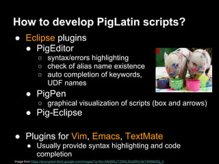 How to develop PigLatin scripts?
● Eclipse plugins
  ● PigEditor
             ○ syntax/errors highlighting
             ○ check of alias name existence
             ○ auto completion of keywords,
               UDF names
      ● PigPen
             ○ graphical visualization of scripts (box and arrows)
      ● Pig-Eclipse

● Plugins for Vim, Emacs, TextMate
       ● Usually provide syntax highlighting and code
         completion
Image from https://encrypted-tbn0.google.com/images?q=tbn:ANd9GcT3SNLShaWKn3kY4KMk0Gj_f-
 