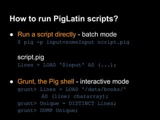 How to run PigLatin scripts?
● Run a script directly - batch mode
  $ pig -p input=someInput script.pig

  script.pig
  Lines = LOAD '$input' AS (...);


● Grunt, the Pig shell - interactive mode
  grunt> Lines = LOAD '/data/books/'
          AS (line: chararray);
  grunt> Unique = DISTINCT Lines;
  grunt> DUMP Unique;
 