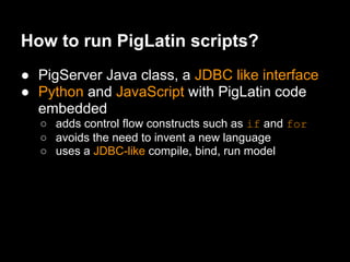 How to run PigLatin scripts?
● PigServer Java class, a JDBC like interface
● Python and JavaScript with PigLatin code
  embedded
  ○ adds control flow constructs such as if and for
  ○ avoids the need to invent a new language
  ○ uses a JDBC-like compile, bind, run model
 