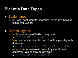 PigLatin Data Types
● Scalar types
  ○ int, long, float, double, chararray, bytearray, boolean
    (since Pig 0.10.0)


● Complex types
  ○ tuple - sequence of fields of any type
     ■ ('Poland', 2, 0.66)
  ○ bag - an unordered collection of tuples, possibly with
    duplicates
     ■ {('Poland', 2), ('Greece'), (3.14)}
  ○ map - a set of key-value pairs. Keys must be a
    chararray, values may be any type
     ■ ['Poland'#'Euro2012']
 