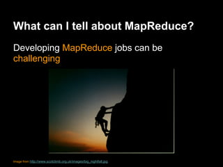What can I tell about MapReduce?
Developing MapReduce jobs can be
challenging




Image from http://www.scotclimb.org.uk/images/big_nightfall.jpg
 