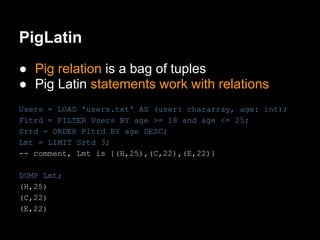 PigLatin
● Pig relation is a bag of tuples
● Pig Latin statements work with relations
Users = LOAD 'users.txt' AS (user: chararray, age: int);
Fltrd = FILTER Users BY age >= 18 and age <= 25;
Srtd = ORDER Fltrd BY age DESC;
Lmt = LIMIT Srtd 3;
-- comment, Lmt is {(H,25),(C,22),(E,22)}

DUMP Lmt;
(H,25)
(C,22)
(E,22)
 