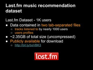 Last.fm music recommendation
dataset
Last.fm Dataset - 1K users
● Data contained in two tab-separated files
  ○ tracks listened to by nearly 1000 users
  ○ users profiles
● ~2.35GB of total size (uncompressed)
● Publicly available for download
  ○ http://bit.ly/bsVBK3
 