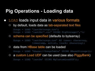 Pig Operations - Loading data
● LOAD loads input data in various formats
  ○ by default, loads data as tab-separated text files
      Songs = LOAD 'lastfm/songs.tsv';
      Songs = LOAD 'lastfm/*.csv' USING PigStorage(',');
   ○ schema can be specified (defaults to bytearray)
      Songs = LOAD 'lastfm/songs.tsv' AS (user: chararray,
                   timestamp, artist, track: chararray);
   ○ data from HBase table can be loaded
      Songs = LOAD 'hbase://SongsTable' USING HBaseStorage();
   ○ a custom Load UDF can be used (see also PiggyBank)
      Songs = LOAD 'lastfm' USING MyCustomLoadUDF();
 