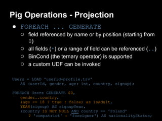 Pig Operations - Projection
● FOREACH ... GENERATE
  ○ field referenced by name or by position (starting from
       0)
   ○   all fields (*) or a range of field can be referenced (..)
   ○   BinCond (the ternary operator) is supported
   ○   a custom UDF can be invoked

Users = LOAD 'userid-profile.tsv'
   AS (userId, gender, age: int, country, signup);

FOREACH Users GENERATE $0,
   gender..country,
   (age >= 18 ? true : false) as isAdult,
   YEAR(signup) AS signupYear,
   (country IS NOT NULL AND country == 'Poland'
       ? 'compatriot' : 'foreigner') AS nationalityStatus;
 