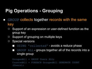 Pig Operations - Grouping
● GROUP collects together records with the same
  key
  ○ Support of an expression or user-defined function as the
       group key
   ○   Support of grouping on multiple keys
   ○   Special versions
       ■ USING 'collected' - avoids a reduce phase
       ■ GROUP ALL - groups together all of the records into a
          single group
       GroupedAll = GROUP Users ALL;
       CountedAll = FOREACH GroupedAll GENERATE COUNT
       (Users);
 