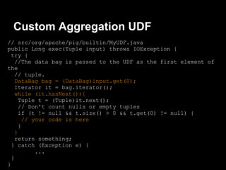 Custom Aggregation UDF
// src/org/apache/pig/builtin/MyUDF.java
public Long exec(Tuple input) throws IOException {
 try {
   //The data bag is passed to the UDF as the first element of
the
   // tuple.
   DataBag bag = (DataBag)input.get(0);
   Iterator it = bag.iterator();
   while (it.hasNext()){
    Tuple t = (Tuple)it.next();
    // Don't count nulls or empty tuples
    if (t != null && t.size() > 0 && t.get(0) != null) {
      // your code is here
    }
   }
   return something;
 } catch (Exception e) {
          ...
 }
}
 