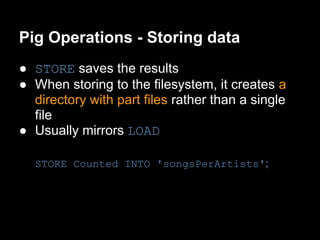 Pig Operations - Storing data
● STORE saves the results
● When storing to the filesystem, it creates a
  directory with part files rather than a single
  file
● Usually mirrors LOAD

  STORE Counted INTO 'songsPerArtists';
 