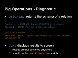 Pig Operations - Diagnostic
● DESCRIBE returns the schema of a relation

Projected = FOREACH Songs GENERATE artistName;
Grouped = GROUP Projected BY artistName;

DESCRIBE Grouped;
Grouped: {group: bytearray,Projected: {(artistName:
bytearray)}}


● DUMP displays results to screen
  ○ results are not persisted anywhere
  ○ should not be used in production scripts
 