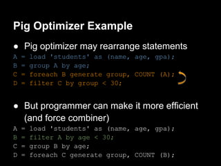 Pig Optimizer Example
● Pig optimizer may rearrange statements
A   =   load 'students' as (name, age, gpa);
B   =   group A by age;
C   =   foreach B generate group, COUNT (A);
D   =   filter C by group < 30;


● But programmer can make it more efficient
  (and force combiner)
A   =   load 'students' as (name, age, gpa);
B   =   filter A by age < 30;
C   =   group B by age;
D   =   foreach C generate group, COUNT (B);
 