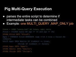 Pig Multi-Query Execution
● parses the entire script to determine if
  intermediate tasks can be combined
● Example: one MULTI_QUERY ,MAP_ONLY job
Users = LOAD 'users.txt' AS (user, age: int);
Fltrd = FILTER Users BY age >= 15 and age <= 25;
STORE Fltrd INTO 'Fltrd';
Ages = FOREACH Fltrd GENERATE (age >=18 ? true : false) AS
isAdult;
SPLIT Ages INTO Adults IF (isAdult == true),
              Childs IF (isAdult == false);
STORE Ages INTO 'Ages';
STORE Adults INTO 'Adults';
STORE Childs INTO 'Childs';
 