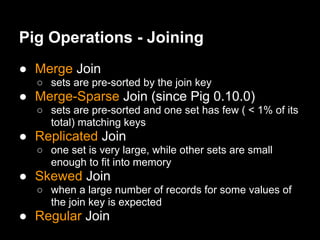 Pig Operations - Joining
● Merge Join
  ○ sets are pre-sorted by the join key
● Merge-Sparse Join (since Pig 0.10.0)
  ○ sets are pre-sorted and one set has few ( < 1% of its
    total) matching keys
● Replicated Join
  ○ one set is very large, while other sets are small
    enough to fit into memory
● Skewed Join
  ○ when a large number of records for some values of
    the join key is expected
● Regular Join
 