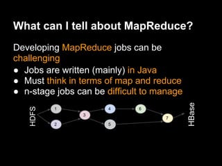 What can I tell about MapReduce?
Developing MapReduce jobs can be
challenging
● Jobs are written (mainly) in Java
● Must think in terms of map and reduce
● n-stage jobs can be difficult to manage




                                            HBase
    HDFS




           1           4      6
                3
                                    7
           2           5
 