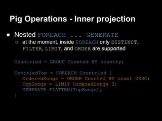Pig Operations - Inner projection
● Nested FOREACH ... GENERATE
  ○ at the moment, inside FOREACH only DISTINCT,
    FILTER, LIMIT, and ORDER are supported

  Countried = GROUP Counted BY country;

  ContriedTop = FOREACH Countried {
     OrderedSongs = ORDER Counted BY count DESC;
     TopSongs = LIMIT OrderedSongs 3;
     GENERATE FLATTEN(TopSongs);
  }
 