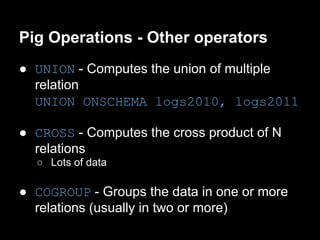 Pig Operations - Other operators
● UNION - Computes the union of multiple
  relation
  UNION ONSCHEMA logs2010, logs2011

● CROSS - Computes the cross product of N
  relations
  ○ Lots of data

● COGROUP - Groups the data in one or more
  relations (usually in two or more)
 