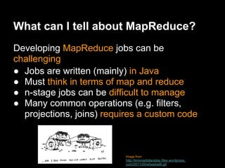 What can I tell about MapReduce?
Developing MapReduce jobs can be
challenging
● Jobs are written (mainly) in Java
● Must think in terms of map and reduce
● n-stage jobs can be difficult to manage
● Many common operations (e.g. filters,
  projections, joins) requires a custom code



                          Image from
                          http://kmonadollaraday.files.wordpress.
                          com/2011/05/wheelsel6.gif
 