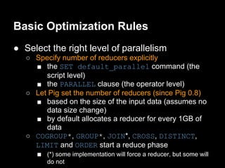 Basic Optimization Rules
● Select the right level of parallelism
   ○ Specify number of reducers explicitly
     ■ the SET default_parallel command (the
        script level)
     ■ the PARALLEL clause (the operator level)
   ○ Let Pig set the number of reducers (since Pig 0.8)
     ■ based on the size of the input data (assumes no
        data size change)
     ■ by default allocates a reducer for every 1GB of
        data
   ○ COGROUP*, GROUP*, JOIN*, CROSS, DISTINCT,
     LIMIT and ORDER start a reduce phase
     ■ (*) some implementation will force a reducer, but some will
          do not
 