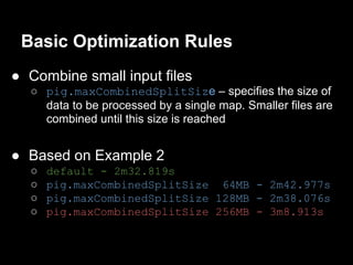 Basic Optimization Rules
● Combine small input files
  ○ pig.maxCombinedSplitSize – specifies the size of
    data to be processed by a single map. Smaller files are
    combined until this size is reached


● Based on Example 2
  ○   default - 2m32.819s
  ○   pig.maxCombinedSplitSize 64MB - 2m42.977s
  ○   pig.maxCombinedSplitSize 128MB - 2m38.076s
  ○   pig.maxCombinedSplitSize 256MB - 3m8.913s
 