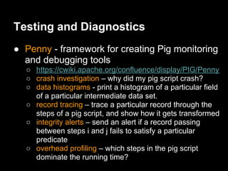 Testing and Diagnostics
● Penny - framework for creating Pig monitoring
  and debugging tools
  ○ https://cwiki.apache.org/confluence/display/PIG/Penny
  ○ crash investigation – why did my pig script crash?
  ○ data histograms - print a histogram of a particular field
    of a particular intermediate data set.
  ○ record tracing – trace a particular record through the
    steps of a pig script, and show how it gets transformed
  ○ integrity alerts – send an alert if a record passing
    between steps i and j fails to satisfy a particular
    predicate
  ○ overhead profiling – which steps in the pig script
    dominate the running time?
 