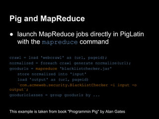 Pig and MapReduce
● launch MapReduce jobs directly in PigLatin
  with the mapreduce command

crawl = load 'webcrawl' as (url, pageid);
normalized = foreach crawl generate normalize(url);
goodurls = mapreduce 'blacklistchecker.jar'
   store normalized into 'input'
   load 'output' as (url, pageid)
   `com.acmeweb.security.BlackListChecker -i input -o
output`;
goodurlclasses = group goodurls by ...



This example is taken from book "Programmin Pig" by Alan Gates
 