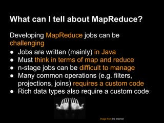 What can I tell about MapReduce?
Developing MapReduce jobs can be
challenging
● Jobs are written (mainly) in Java
● Must think in terms of map and reduce
● n-stage jobs can be difficult to manage
● Many common operations (e.g. filters,
  projections, joins) requires a custom code
● Rich data types also require a custom code


                            Image from the Internet
 