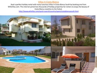 Villas In Costa BlancaAvail a perfect holiday rental with many luxurious Villas in Costa Blanca South by booking one from WHLVillas.com. This internet portal lists thousands of holiday properties for renters to enjoy the beauty of Costa Blanca coastline to the fullest.http://www.whlvillas.com/quick-search/country/spain/costablancasouth.html 