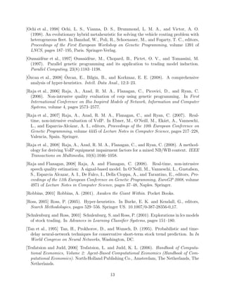 [Mitchell, 1997] Mitchell, T. (1997). Machine Learning. McGraw Hill, New York.
[Murgu et al., 1994] Murgu, A., Neittaanmaki, P., and Hara, V. (1994). A neural networks
approach of routing/ﬂow control for communication networks. In IEEE International
Conference on Neural Networks (ICNN’94), volume IV, pages 2667–2672, Orlando, FL.
IEEE.
[Ochi et al., 1998] Ochi, L. S., Vianna, D. S., Drummond, L. M. A., and Victor, A. O.
(1998). An evolutionary hybrid metaheuristic for solving the vehicle routing problem with
heterogeneous ﬂeet. In Banzhaf, W., Poli, R., Schoenauer, M., and Fogarty, T. C., editors,
Proceedings of the First European Workshop on Genetic Programming, volume 1391 of
LNCS, pages 187–195, Paris. Springer-Verlag.
[Oussaid`ene et al., 1997] Oussaid`ene, M., Chopard, B., Pictet, O. V., and Tomassini, M.
(1997). Parallel genetic programming and its application to trading model induction.
Parallel Computing, 23(8):1183–1198.
[¨Ozcan et al., 2008] ¨Ozcan, E., Bilgin, B., and Korkmaz, E. E. (2008). A comprehensive
analysis of hyper-heuristics. Intell. Data Anal., 12:3–23.
[Raja et al., 2006] Raja, A., Azad, R. M. A., Flanagan, C., Picovici, D., and Ryan, C.
(2006). Non-intrusive quality evaluation of voip using genetic programming. In First
International Conference on Bio Inspired Models of Network, Information and Computer
Systems, volume 4, pages 2573–2577.
[Raja et al., 2007] Raja, A., Azad, R. M. A., Flanagan, C., and Ryan, C. (2007). Real-
time, non-intrusive evaluation of VoIP. In Ebner, M., O’Neill, M., Ek´art, A., Vanneschi,
L., and Esparcia-Alc´azar, A. I., editors, Proceedings of the 10th European Conference on
Genetic Programming, volume 4445 of Lecture Notes in Computer Science, pages 217–228,
Valencia, Spain. Springer.
[Raja et al., 2008] Raja, A., Azad, R. M. A., Flanagan, C., and Ryan, C. (2008). A method-
ology for deriving VoIP equipment impairment factors for a mixed NB/WB context. IEEE
Transactions on Multimedia, 10(6):1046–1058.
[Raja and Flanagan, 2008] Raja, A. and Flanagan, C. (2008). Real-time, non-intrusive
speech quality estimation: A signal-based model. In O’Neill, M., Vanneschi, L., Gustafson,
S., Esparcia Alcazar, A. I., De Falco, I., Della Cioppa, A., and Tarantino, E., editors, Pro-
ceedings of the 11th European Conference on Genetic Programming, EuroGP 2008, volume
4971 of Lecture Notes in Computer Science, pages 37–48, Naples. Springer.
[Robbins, 2001] Robbins, A. (2001). Awaken the Giant Within. Pocket Books.
[Ross, 2005] Ross, P. (2005). Hyper-heuristics. In Burke, E. K. and Kendall, G., editors,
Search Methodologies, pages 529–556. Springer US. 10.1007/0-387-28356-0 17.
[Schulenburg and Ross, 2001] Schulenburg, S. and Ross, P. (2001). Explorations in lcs models
of stock trading. In Advances in Learning Classiﬁer Systems, pages 151–180.
13
 
