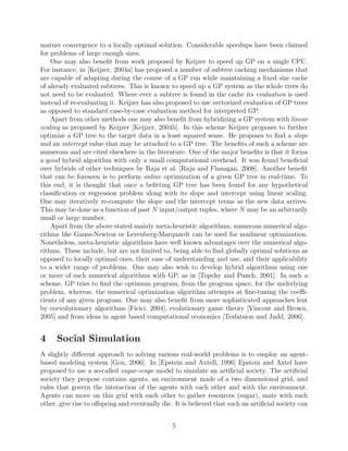 is not beneﬁcial beyond a certain limit. [Oussaid`ene et al., 1997] have also proposed another
parallel implementation of GP particularly for a trading model induction problem. In their
scheme they present a scalable parallel implementation of GP on distributed memory ma-
chines. The system runs multiple master-slave instances each mapped on all the allocated
nodes. Asynchronous migration of individuals is performed among processes to avoid pre-
mature convergence to a locally optimal solution. Considerable speedups have been claimed
for problems of large enough sizes.
One may also beneﬁt from work proposed by Keijzer to speed up GP on a single CPU.
For instance, in [Keijzer, 2004a] has proposed a number of subtree caching mechanisms that
are capable of adapting during the course of a GP run while maintaining a ﬁxed size cache
of already evaluated subtrees. This is known to speed up a GP system as the whole trees do
not need to be evaluated. Where ever a subtree is found in the cache its evaluation is used
instead of re-evaluating it. Keijzer has also proposed to use vectorized evaluation of GP trees
as opposed to standard case-by-case evaluation method for interpreted GP.
Apart from other methods one may also beneﬁt from hybridizing a GP system with linear
scaling as proposed by Keijzer [Keijzer, 2004b]. In this scheme Keijzer proposes to further
optimize a GP tree to the target data in a least squared sense. He proposes to ﬁnd a slope
and an intercept value that may be attached to a GP tree. The beneﬁts of such a scheme are
numerous and are cited elsewhere in the literature. One of the major beneﬁts is that it forms
a good hybrid algorithm with only a small computational overhead. It was found beneﬁcial
over hybrids of other techniques by Raja et al. [Raja and Flanagan, 2008]. Another beneﬁt
that can be foreseen is to perform online optimization of a given GP tree in real-time. To
this end, it is thought that once a beﬁtting GP tree has been found for any hypothetical
classiﬁcation or regression problem along with its slope and intercept using linear scaling.
One may iteratively re-compute the slope and the intercept terms as the new data arrives.
This may be done as a function of past N input/output tuples, where N may be an arbitrarily
small or large number.
Apart from the above stated mainly meta-heuristic algorithms, numerous numerical algo-
rithms like Gauss-Newton or Levenberg-Marquardt can be used for nonlinear optimization.
Nonetheless, meta-heuristic algorithms have well known advantages over the numerical algo-
rithms. These include, but are not limited to, being able to ﬁnd globally optimal solutions as
opposed to locally optimal ones, their ease of understanding and use, and their applicability to
a wider range of problems. One may also wish to develop hybrid algorithms using one or more
of such numerical algorithms with GP, as in [Topchy and Punch, 2001]. In such a scheme,
GP tries to ﬁnd the optimum program, from the program space, for the underlying problem,
whereas, the numerical optimization algorithm attempts at ﬁne-tuning the coeﬃcients of any
given program. One may also beneﬁt from more sophisticated approaches lent by coevolu-
tionary algorithms [Ficici, 2004], evolutionary game theory [Vincent and Brown, 2005] and
from ideas in agent based computational economics [Tesfatsion and Judd, 2006].
4 Social Simulation
A slightly diﬀerent approach to solving various real-world problems is to employ an agent-
based modeling system [Gou, 2006]. In [Epstein and Axtell, 1996] Epstein and Axtel have
5
 