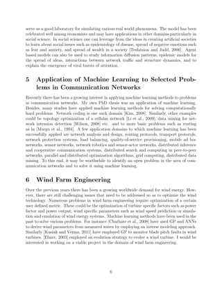 proposed to use a so-called sugar-scape model to simulate an artiﬁcial society. The artiﬁcial
society they propose contains agents, an environment made of a two dimensional grid, and
rules that govern the interaction of the agents with each other and with the environment.
Agents can move on this grid with each other to gather resources (sugar), mate with each
other, give rise to oﬀspring and eventually die. It is believed that such an artiﬁcial society can
serve as a good laboratory for simulating various real world phenomena. The model has been
celebrated well among economists and may have applications in other domains particularly in
social science. In social science one can leverage from the ideas in creating artiﬁcial societies
to learn about social issues such as epidemiology of disease, spread of negative emotions such
as fear and anxiety, and spread of wealth in a society [Tesfatsion and Judd, 2006]. Agent
based models can also be used to study information diﬀusion patterns, epidemic models for
the spread of ideas, interactions between network traﬃc and structure dynamics, and to
explain the emergence of viral bursts of attention.
5 Application of Machine Learning to Selected Prob-
lems in Communication Networks
Recently there has been a growing interest in applying machine learning methods to problems
in communication networks. My own PhD thesis was an application of machine learning.
Besides, many studies have applied machine learning methods for solving computationally
hard problems. Network coding is one such domain [Kim, 2008]. Similarly, other examples
could be topology optimization of a cellular network [Li et al., 2009], data mining for net-
work intrusion detection [Wilson, 2008] etc. and to more basic problems such as routing as in
[Murgu et al., 1994]. A few application domains to which machine learning has been success-
fully applied are network analysis and design, routing protocols, transport protocols, network
protection systems, load balancing, quality-of-service provisioning, mobile ad hoc networks,
sensor networks, network robotics and sensor-actor networks, distributed inference and coop-
erative communication systems, distributed search and computing in peer-to-peer networks,
parallel and distributed optimization algorithms, grid computing, distributed data mining.
To this end, it may be worthwhile to identify an open problem in the area of communication
networks and to solve it using machine learning.
6 Wind Farm Engineering
Over the previous years there has been a growing worldwide demand for wind energy. How-
ever, there are still challenging issues that need to be addressed so as to optimize the wind
technology. Numerous problems in wind farm engineering require optimization of a certain
user deﬁned metric. These could be the optimization of turbine speciﬁc factors such as power
factor and power output, wind speciﬁc parameters such as wind speed prediction or simula-
tion and emulation of wind energy systems. Machine learning methods have been used in the
past to solve various problems. For instance [Charhate et al., 2008] have used GP and ANNs
to derive wind parameters from measured waves by employing an inverse modeling approach.
Similarly [Kusiak and Verma, 2011] have employed GP to monitor blade pitch faults in wind
6
 