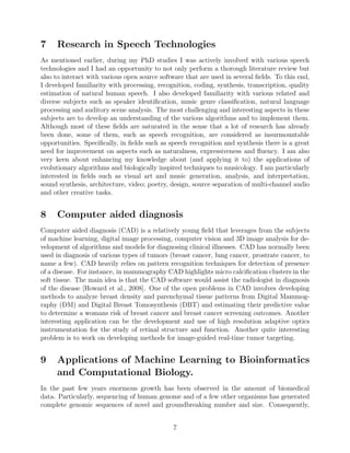 turbines. [Ebner, 2003] employed an evolution strategy to evolve a wind turbine. I would be
interested in working on a viable project in the domain of wind farm engineering.
7 Research in Speech Technologies
As mentioned earlier, during my PhD studies I was actively involved with various speech
technologies and I had an opportunity to not only perform a thorough literature review but
also to interact with various open source software that are used in several ﬁelds. To this end,
I developed familiarity with processing, recognition, coding, synthesis, transcription, quality
estimation of natural human speech. I also developed familiarity with various related and
diverse subjects such as speaker identiﬁcation, music genre classiﬁcation, natural language
processing and auditory scene analysis. The most challenging and interesting aspects in these
subjects are to develop an understanding of the various algorithms and to implement them.
Although most of these ﬁelds are saturated in the sense that a lot of research has already
been done, some of them, such as speech recognition, are considered as insurmountable
opportunities. Speciﬁcally, in ﬁelds such as speech recognition and synthesis there is a great
need for improvement on aspects such as naturalness, expressiveness and ﬂuency. I am also
very keen about enhancing my knowledge about (and applying it to) the applications of
evolutionary algorithms and biologically inspired techniques to musicology. I am particularly
interested in ﬁelds such as visual art and music generation, analysis, and interpretation,
sound synthesis, architecture, video; poetry, design, source separation of multi-channel audio
and other creative tasks.
8 Computer aided diagnosis
Computer aided diagnosis (CAD) is a relatively young ﬁeld that leverages from the subjects
of machine learning, digital image processing, computer vision and 3D image analysis for de-
velopment of algorithms and models for diagnosing clinical illnesses. CAD has normally been
used in diagnosis of various types of tumors (breast cancer, lung cancer, prostrate cancer, to
name a few). CAD heavily relies on pattern recognition techniques for detection of presence
of a disease. For instance, in mammography CAD highlights micro calciﬁcation clusters in the
soft tissue. The main idea is that the CAD software would assist the radiologist in diagnosis
of the disease [Howard et al., 2008]. One of the open problems in CAD involves developing
methods to analyze breast density and parenchymal tissue patterns from Digital Mammog-
raphy (DM) and Digital Breast Tomosynthesis (DBT) and estimating their predictive value
to determine a womans risk of breast cancer and breast cancer screening outcomes. Another
interesting application can be the development and use of high resolution adaptive optics
instrumentation for the study of retinal structure and function. Another quite interesting
problem is to work on developing methods for image-guided real-time tumor targeting.
7
 
