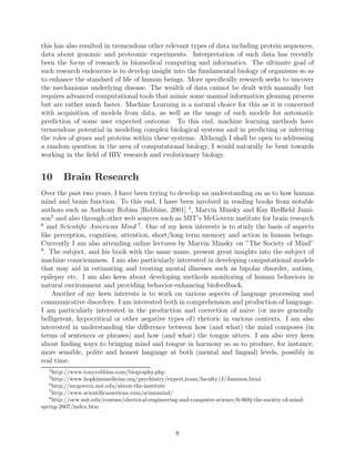 9 Applications of Machine Learning to Bioinformatics
and Computational Biology.
In the past few years enormous growth has been observed in the amount of biomedical
data. Particularly, sequencing of human genome and of a few other organisms has generated
complete genomic sequences of novel and groundbreaking number and size. Consequently,
this has also resulted in tremendous other relevant types of data including protein sequences,
data about genomic and proteomic experiments. Interpretation of such data has recently
been the focus of research in biomedical computing and informatics. The ultimate goal of
such research endeavors is to develop insight into the fundamental biology of organisms so as
to enhance the standard of life of human beings. More speciﬁcally research seeks to uncover
the mechanisms underlying disease. The wealth of data cannot be dealt with manually but
requires advanced computational tools that mimic some manual information gleaning process
but are rather much faster. Machine Learning is a natural choice for this as it is concerned
with acquisition of models from data, as well as the usage of such models for automatic
prediction of some user expected outcome. To this end, machine learning methods have
tremendous potential in modeling complex biological systems and in predicting or inferring
the roles of genes and proteins within these systems. Although I shall be open to addressing
a random question in the area of computational biology, I would naturally be bent towards
working in the ﬁeld of HIV research and evolutionary biology.
10 Brain Research
Over the past two years, I have been trying to develop an understanding on as to how human
mind and brain function. To this end, I have been involved in reading books from notable
authors such as Anthony Robins [Robbins, 2001] 4
, Marvin Minsky and Kay Redﬁeld Jami-
son5
and also through other web sources such as MIT’s McGovern institute for brain research
6
and Scientiﬁc American Mind 7
. One of my keen interests is to study the basis of aspects
like perception, cognition, attention, short/long term memory and action in human beings.
Currently I am also attending online lectures by Marvin Minsky on ”The Society of Mind”
8
. The subject, and his book with the same name, present great insights into the subject of
machine consciousness. I am also particularly interested in developing computational models
that may aid in estimating and treating mental illnesses such as bipolar disorder, autism,
epilepsy etc. I am also keen about developing methods monitoring of human behaviors in
natural environment and providing behavior-enhancing biofeedback.
Another of my keen interests is to work on various aspects of language processing and
communicative disorders. I am interested both in comprehension and production of language.
I am particularly interested in the production and correction of naive (or more generally
4
http://www.tonyrobbins.com/biography.php
5
http://www.hopkinsmedicine.org/psychiatry/expert team/faculty/J/Jamison.html
6
http://mcgovern.mit.edu/about-the-institute
7
http://www.scientiﬁcamerican.com/sciammind/
8
http://ocw.mit.edu/courses/electrical-engineering-and-computer-science/6-868j-the-society-of-mind-
spring-2007/index.htm
8
 
