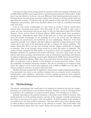 belligerent, hypocritical or other negative types of) rhetoric in various contexts. I am also
interested in understanding the diﬀerence between how (and what) the mind composes (in
terms of sentences or phrases) and how (and what) the tongue utters. I am also very keen
about ﬁnding ways to bringing mind and tongue in harmony so as to produce, for instance,
more sensible, polite and honest language at both (mental and lingual) levels, possibly in
real time.
I am also very keen about gaining hands on experience with novel imaging techniques such
as fMRI, EEG and PET and to apply these to research in mind and brain related topics. In the
past I was also oﬀered to work on a two year Welcome Trust funded postdoctoral project by
NeoNatal brain research group, university college Cork, Ireland, to develop seizure detection
algorithms for neonates. I could not take up that position at that time due to some familial
obligations and priorities. One of my heartiest desires is to work on a problem concerning
mind and brain.
I am an avid reader of philosophy too and I keep on trying to educate myself about
various ideas concerning neuroscience from that point of view. Recently I came across a
rather nice but controversial book (in my point of view) by Sam Harris titled End of Faith:
Religion, Terror and the Future of Reason [Harris, 2004] written purely from an atheist’s
vantage point. Although the main theme of the book was to show that religion has been
(and still remains increasingly so) the harbinger of evil to the society over the millennia,
his writings on consciousness and meditation are very enlightening. Moreover, it has been
argued by normally every religious cult that religion is supposed to bring about peace in the
society and to the mind of the individuals and also to improve the human condition. The
author claims that this is not the case obviously because religion orchestrates an element
of animosity. One of my heartiest desires would be to study this aspect of religiosity. The
author recently completed his PhD studies in neuroscience and is an outspoken advocate
of Buddhist mediation for emotional and mental well being. I am also a keen reader of
other related topics from sociology and neuroscience such as evolutionary psychology (and
history) of religion evolutionary psychology of personality [Kirkpatrick, 1999], theory of mind
[Cohen, 1991] and artiﬁcial life [Bedau, 2003]. One of my other keen interests would be to
study the eﬀect of meditation (such as Islamic or Zen Budhist) on human emotional wellness.
Given the availability of adequate laboratory facilities, this can be extended as an empirical
study where the subjects can be tested with equipment such as EEG or fMRI to see the eﬀect
of various meditative practices on human mind and brain.
Machine learning can generally be applied for solving many complex engineering problems.
I am personally very open to new problem domains such as automatic speech recognition,
bioinformatics, gene regulation, information retrieval, machine perception, brain computer
interfaces, cognitive, behavioral and social sciences and I would like to work on a challenging
problem.
11 Methodology
The speciﬁc methodology that would need to be adopted in research is not laid out compre-
hensively as it would depend on the problem statement. However, it may be anticipated that
it would have the components of a typical research project. Few thoughts are as follows:
9
 