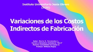 Variaciones de los Costos
Indirectos de Fabricación
Autor: María D. Fernández L.
Carrera y Semestre: Contaduría “5to A”
Materia: Contabilidad de Costos II
Profesor: Williams Mujica
Instituto Universitario Jesús Obrero
(IUJO)
 