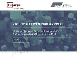 Proprietary & Conﬁden0al
brand	growth	strategy	
Best	Practices	in	Brand	Portfolio	Strategy		
	
	
Tutorial	workshop	prepared	for	and	facilitated	on	behalf	of:	
The	Institute	for	the	Study	of	Business	Markets	(ISBM)		
	
Mitch	Duckler	
mduckler@fullsurge.com	
	
	
	
	
 