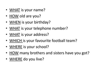 • WHAT is your name?
• HOW old are you?
• WHEN is your birthday?
• WHAT is your telephone number?
• WHAT is your address?
• WHICH is your favourite football team?
• WHERE is your school?
• HOW many brothers and sisters have you got?
• WHERE do you live?
 