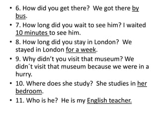 • 6. How did you get there? We got there by
bus.
• 7. How long did you wait to see him? I waited
10 minutes to see him.
• 8. How long did you stay in London? We
stayed in London for a week.
• 9. Why didn’t you visit that museum? We
didn´t visit that museum because we were in a
hurry.
• 10. Where does she study? She studies in her
bedroom.
• 11. Who is he? He is my English teacher.
 