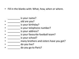 • Fill in the blanks with: What, how, when or where.
_________ is your name?
• _________ old are you?
• _________ is your birthday?
• _________ is your telephone number?
• _________ is your address?
• _________ is your favourite football team?
• _________ is your school?
• _________ many brothers and sisters have you got?
• _________ do you live?
• _________ do you go to Paris?
 