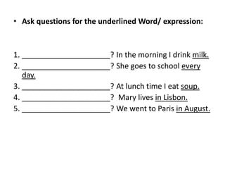 • Ask questions for the underlined Word/ expression:
1. _____________________? In the morning I drink milk.
2. _____________________? She goes to school every
day.
3. _____________________? At lunch time I eat soup.
4. _____________________? Mary lives in Lisbon.
5. _____________________? We went to Paris in August.
 