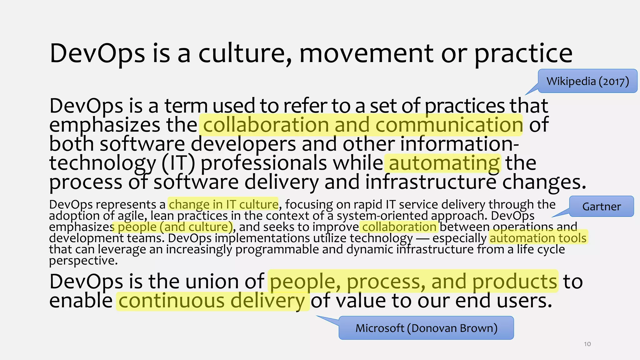 DevOps is a culture, movement or practice
DevOps is a term used to refer to a set of practices that
emphasizes the collaboration and communication of
both software developers and other information-
technology (IT) professionals while automating the
process of software delivery and infrastructure changes.
DevOps represents a change in IT culture, focusing on rapid IT service delivery through the
adoption of agile, lean practices in the context of a system-oriented approach. DevOps
emphasizes people (and culture), and seeks to improve collaboration between operations and
development teams. DevOps implementations utilize technology — especially automation tools
that can leverage an increasingly programmable and dynamic infrastructure from a life cycle
perspective.
DevOps is the union of people, process, and products to
enable continuous delivery of value to our end users.
Wikipedia (2017)
Gartner
Microsoft (Donovan Brown)
10
 