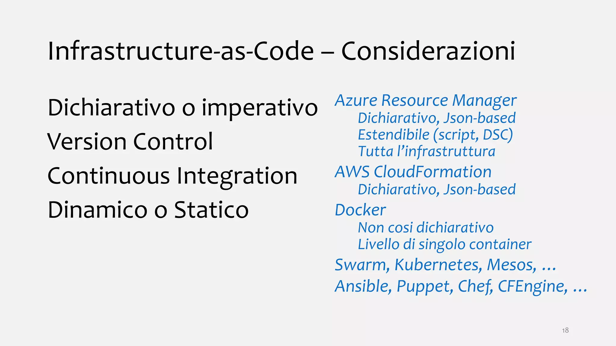 Infrastructure-as-Code – Considerazioni
Dichiarativo o imperativo
Version Control
Continuous Integration
Dinamico o Statico
Azure Resource Manager
Dichiarativo, Json-based
Estendibile (script, DSC)
Tutta l’infrastruttura
AWS CloudFormation
Dichiarativo, Json-based
Docker
Non cosi dichiarativo
Livello di singolo container
Swarm, Kubernetes, Mesos, …
Ansible, Puppet, Chef, CFEngine, …
18
 