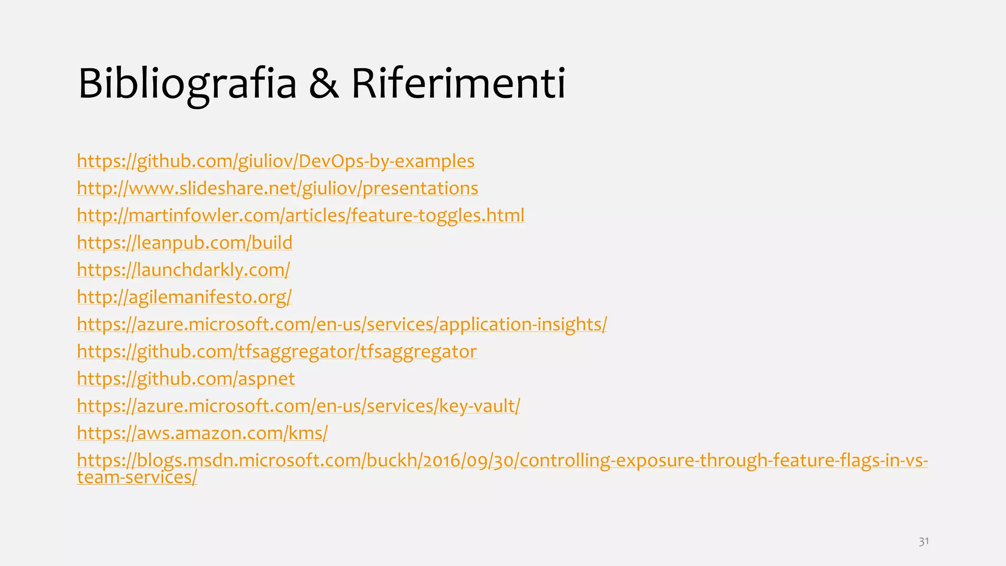 Bibliografia & Riferimenti
https://github.com/giuliov/DevOps-by-examples
http://www.slideshare.net/giuliov/presentations
http://martinfowler.com/articles/feature-toggles.html
https://leanpub.com/build
https://launchdarkly.com/
http://agilemanifesto.org/
https://azure.microsoft.com/en-us/services/application-insights/
https://github.com/tfsaggregator/tfsaggregator
https://github.com/aspnet
https://azure.microsoft.com/en-us/services/key-vault/
https://aws.amazon.com/kms/
https://blogs.msdn.microsoft.com/buckh/2016/09/30/controlling-exposure-through-feature-flags-in-vs-
team-services/
31
 
