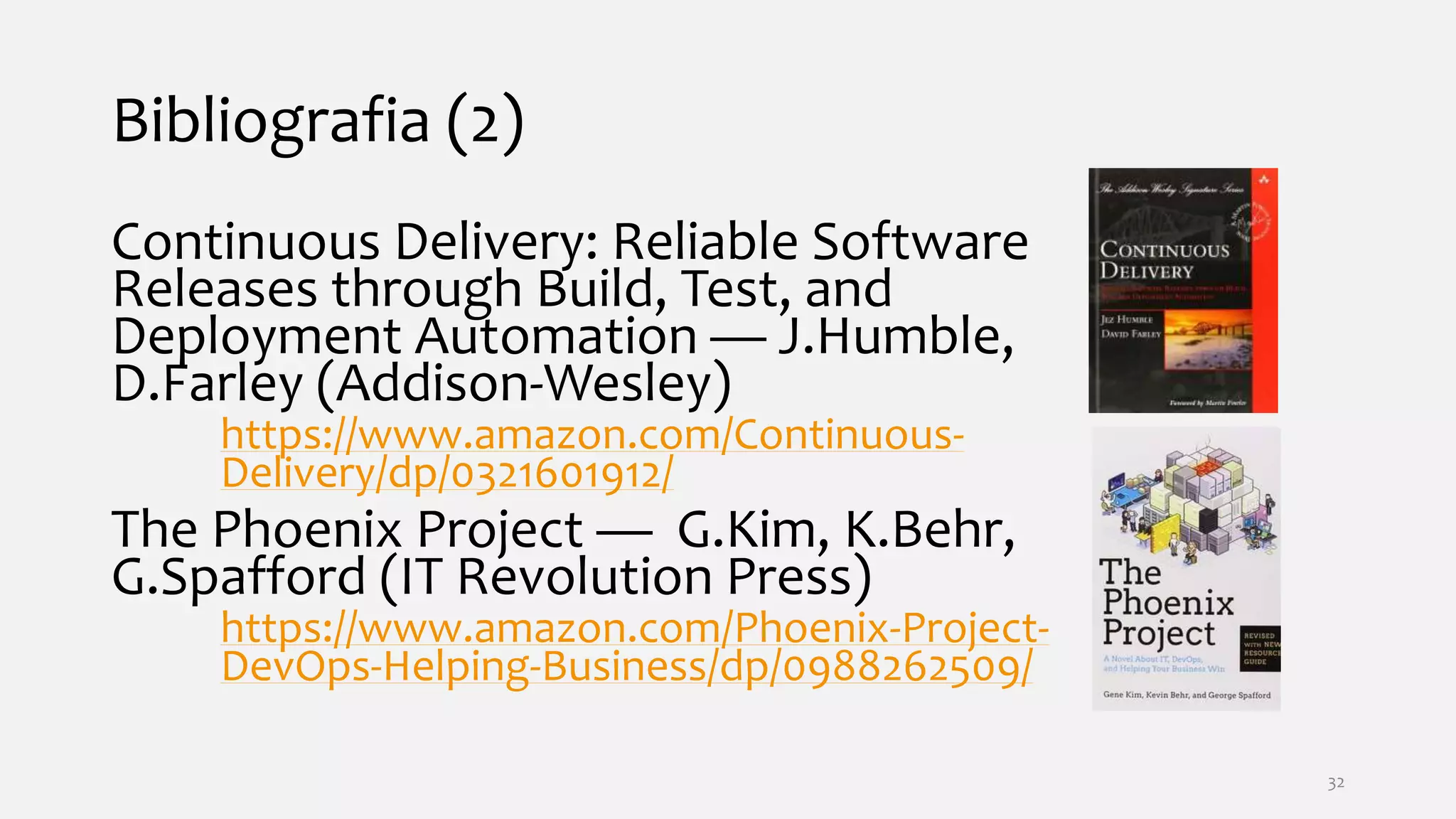 Bibliografia (2)
Continuous Delivery: Reliable Software
Releases through Build, Test, and
Deployment Automation — J.Humble,
D.Farley (Addison-Wesley)
https://www.amazon.com/Continuous-
Delivery/dp/0321601912/
The Phoenix Project — G.Kim, K.Behr,
G.Spafford (IT Revolution Press)
https://www.amazon.com/Phoenix-Project-
DevOps-Helping-Business/dp/0988262509/
32
 