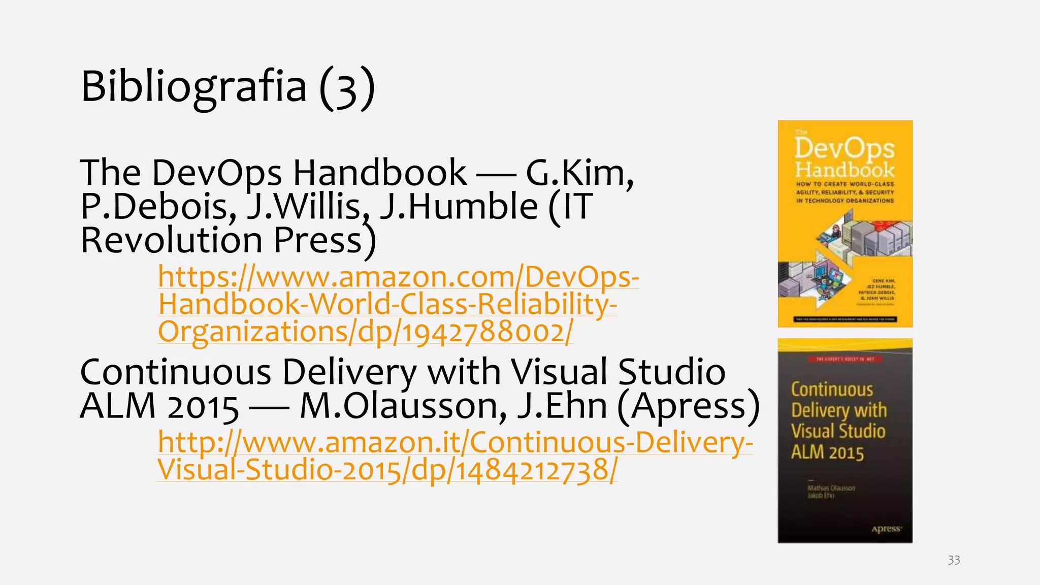 Bibliografia (3)
The DevOps Handbook — G.Kim,
P.Debois, J.Willis, J.Humble (IT
Revolution Press)
https://www.amazon.com/DevOps-
Handbook-World-Class-Reliability-
Organizations/dp/1942788002/
Continuous Delivery with Visual Studio
ALM 2015 — M.Olausson, J.Ehn (Apress)
http://www.amazon.it/Continuous-Delivery-
Visual-Studio-2015/dp/1484212738/
33
 