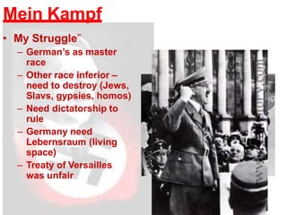 Mein Kampf
• My Struggle”
– German’s as master
race
– Other race inferior –
need to destroy (Jews,
Slavs, gypsies, homos)
– Need dictatorship to
rule
– Germany need
Lebernsraum (living
space)
– Treaty of Versailles
was unfair
 