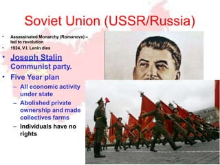 Soviet Union (USSR/Russia)
•
•
•
•
Assassinated Monarchy (Romanovs) –
led to revolution
1924, V.I. Lenin dies
Joseph Stalin
Communist party.
Five Year plan
– All economic activity
under state
– Abolished private
ownership and made
collectives farms
– Individuals have no
rights
 