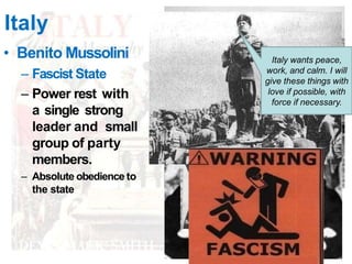 Italy
• Benito Mussolini
– Fascist State
– Power rest with
a single strong
leader and small
group of party
members.
– Absolute obedience to
the state
Italy wants peace,
work, and calm. I will
give these things with
love if possible, with
force if necessary.
 
