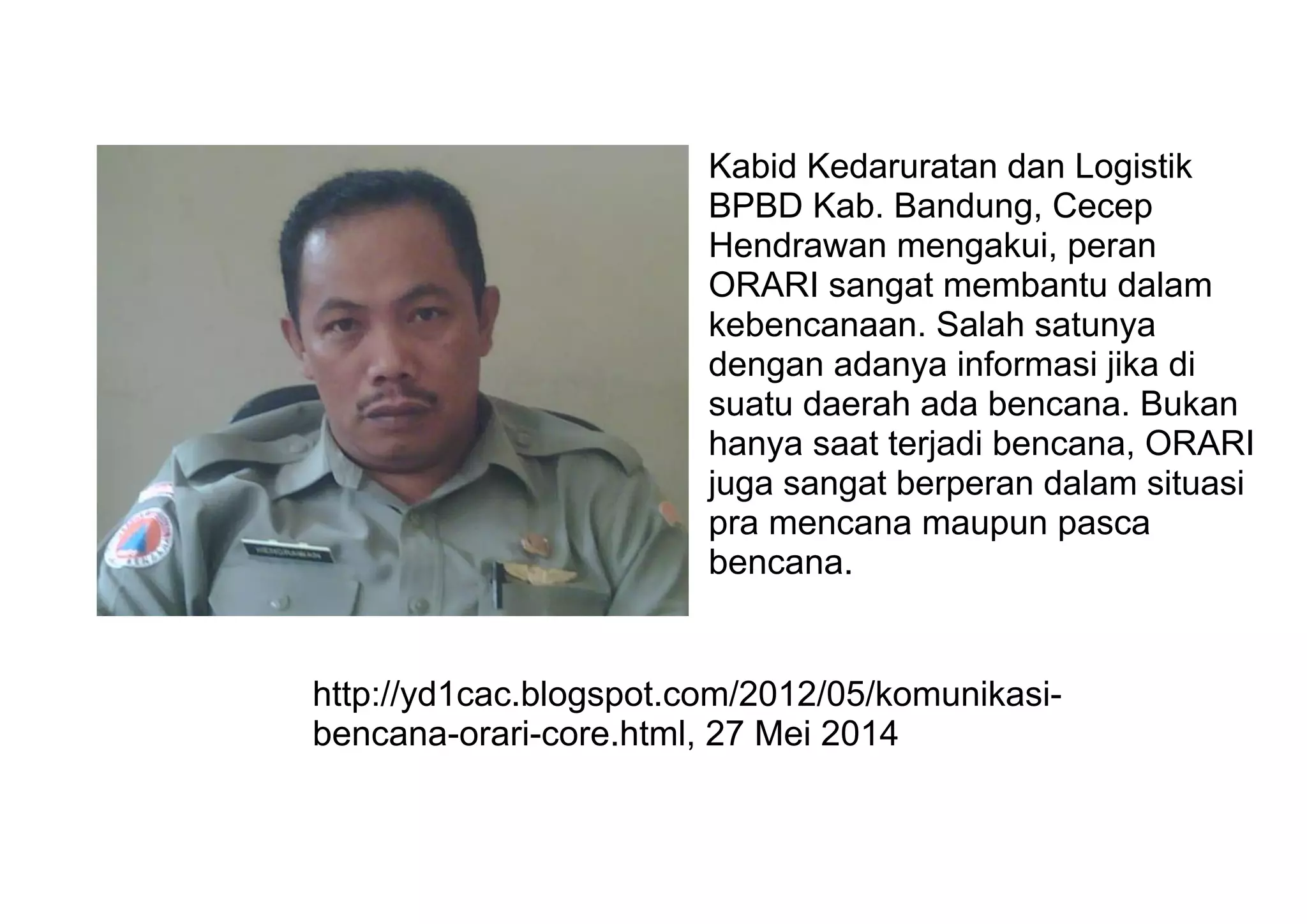 Kabid Kedaruratan dan Logistik
BPBD Kab. Bandung, Cecep
Hendrawan mengakui, peran
ORARI sangat membantu dalam
kebencanaan. Salah satunya
dengan adanya informasi jika di
suatu daerah ada bencana. Bukan
hanya saat terjadi bencana, ORARI
juga sangat berperan dalam situasi
pra mencana maupun pasca
bencana.
http://yd1cac.blogspot.com/2012/05/komunikasi-
bencana-orari-core.html, 27 Mei 2014
 