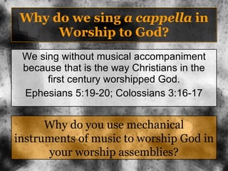 Why do we sing  a cappella  in Worship to God? We sing without musical accompaniment because that is the way Christians in the first century worshipped God. Ephesians 5:19-20; Colossians 3:16-17 Why do you use mechanical instruments of music to worship God in your worship assemblies? 